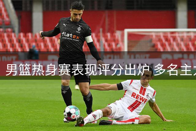 男篮热身赛表现评分出炉 多名主力未达预期