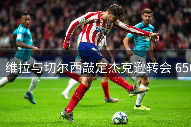 维拉与切尔西敲定杰克逊转会 6500万镑交易即将完成