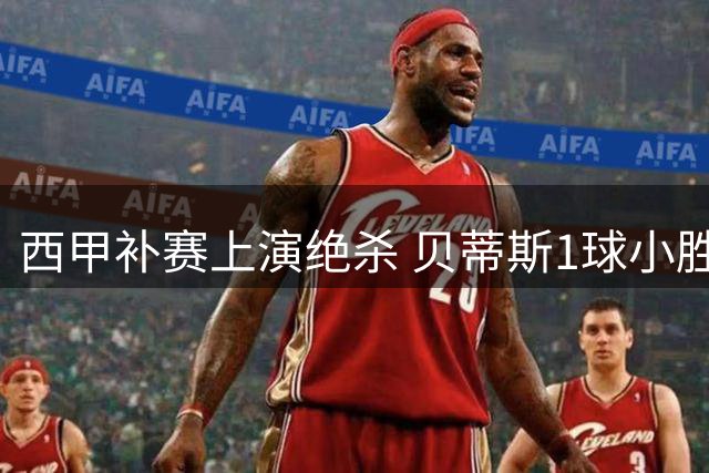 西甲补赛上演绝杀 贝蒂斯1球小胜瓦伦西亚迎两连胜